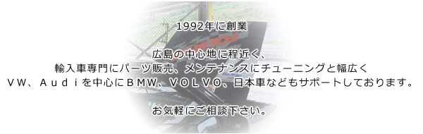 1992年に創業。広島の中心地に程近く、輸入車専門にパーツ販売、メンテナンスにチューニングと幅広くＶＷ、Ａｕｄｉを中心にＢＭＷ、ＶＯＬＶＯ、日本車などもサポートしております。お気軽にご相談下さい。